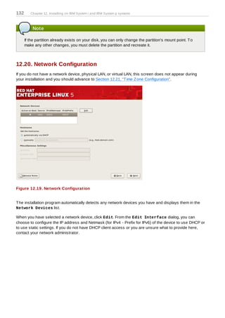 132      Chapter 12. Installing on IBM System i and IBM System p systems



          Note

      If the partition already exists on your disk, you can only change the partition's mount point. T o
      make any other changes, you must delete the partition and recreate it.



12.20. Network Configuration
If you do not have a network device, physical LAN, or virtual LAN, this screen does not appear during
your installation and you should advance to Section 12.21, “T ime Z one Configuration”.




Figure 12.19. Network Configuration


T he installation program automatically detects any network devices you have and displays them in the
Network Devices list.

When you have selected a network device, click Edit. From the Edit Interface dialog, you can
choose to configure the IP address and Netmask (for IPv4 - Prefix for IPv6) of the device to use DHCP or
to use static settings. If you do not have DHCP client access or you are unsure what to provide here,
contact your network administrator.
 