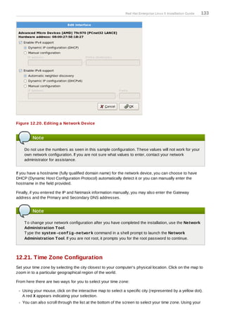 Red Hat Enterprise Linux 5 Installation Guide   133




Figure 12.20. Editing a Network Device


         Note

    Do not use the numbers as seen in this sample configuration. T hese values will not work for your
    own network configuration. If you are not sure what values to enter, contact your network
    administrator for assistance.


If you have a hostname (fully qualified domain name) for the network device, you can choose to have
DHCP (Dynamic Host Configuration Protocol) automatically detect it or you can manually enter the
hostname in the field provided.

Finally, if you entered the IP and Netmask information manually, you may also enter the Gateway
address and the Primary and Secondary DNS addresses.


         Note

    T o change your network configuration after you have completed the installation, use the Network
    Administration T ool.
    T ype the system -config-network command in a shell prompt to launch the Network
    Administration T ool. If you are not root, it prompts you for the root password to continue.



12.21. Time Zone Configuration
Set your time zone by selecting the city closest to your computer's physical location. Click on the map to
zoom in to a particular geographical region of the world.

From here there are two ways for you to select your time zone:

   Using your mouse, click on the interactive map to select a specific city (represented by a yellow dot).
   A red X appears indicating your selection.
   You can also scroll through the list at the bottom of the screen to select your time zone. Using your
 