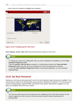 134      Chapter 12. Installing on IBM System i and IBM System p systems


   mouse, click on a location to highlight your selection.




Figure 12.21. Configuring the T ime Z one


Select System Clock uses UT C if you know that your system is set to UT C.


          Note

      T o change your time zone configuration after you have completed the installation, use the T ime
      and Date Properties T ool.
      T ype the system -config-date command in a shell prompt to launch the T ime and Date
      Properties T ool. If you are not root, it prompts you for the root password to continue.
      T o run the T ime and Date Properties T ool as a text-based application, use the command
      tim econfig.




12.22. Set Root Password
Setting up a root account and password is one of the most important steps during your installation. Your
root account is similar to the administrator account used on Windows NT machines. T he root account is
used to install packages, upgrade RPMs, and perform most system maintenance. Logging in as root
gives you complete control over your system.


          Note

      T he root user (also known as the superuser) has complete access to the entire system; for this
      reason, logging in as the root user is best done only to perform system maintenance or
      administration.
 