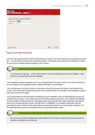 Red Hat Enterprise Linux 5 Installation Guide   135




Figure 12.22. Root Password


Use the root account only for system administration. Create a non-root account for your general use and
su - to root when you need to fix something quickly. T hese basic rules minimize the chances of a typo
or an incorrect command doing damage to your system.


         Note

    T o become root, type su - at the shell prompt in a terminal window and then press Enter. T hen,
    enter the root password and press Enter.


T he installation program prompts you to set a root password[7 ] for your system. You cannot proceed to
the next stage of the installation process without entering a root password.

T he root password must be at least six characters long; the password you type is not echoed to the
screen. You must enter the password twice; if the two passwords do not match, the installation program
asks you to enter them again.

You should make the root password something you can remember, but not something that is easy for
someone else to guess. Your name, your phone number, qwerty, password, root, 123456, and anteater
are all examples of bad passwords. Good passwords mix numerals with upper and lower case letters
and do not contain dictionary words: Aard387vark or 420BMttNT, for example. Remember that the
password is case-sensitive. If you write down your password, keep it in a secure place. However, it is
recommended that you do not write down this or any password you create.


         Note

    Do not use one of the example passwords offered in this manual. Using one of these passwords
    could be considered a security risk.
 