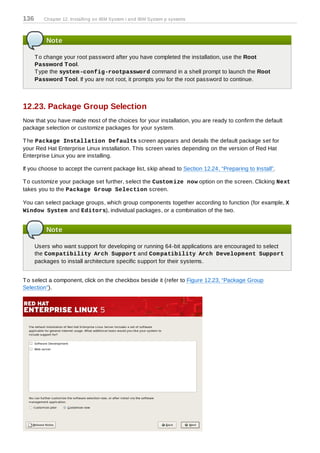 136      Chapter 12. Installing on IBM System i and IBM System p systems



          Note

      T o change your root password after you have completed the installation, use the Root
      Password T ool.
      T ype the system -config-rootpassword command in a shell prompt to launch the Root
      Password T ool. If you are not root, it prompts you for the root password to continue.



12.23. Package Group Selection
Now that you have made most of the choices for your installation, you are ready to confirm the default
package selection or customize packages for your system.

T he Package Installation Defaults screen appears and details the default package set for
your Red Hat Enterprise Linux installation. T his screen varies depending on the version of Red Hat
Enterprise Linux you are installing.

If you choose to accept the current package list, skip ahead to Section 12.24, “Preparing to Install”.

T o customize your package set further, select the Custom ize now option on the screen. Clicking Next
takes you to the Package Group Selection screen.

You can select package groups, which group components together according to function (for example, X
Window System and Editors), individual packages, or a combination of the two.


          Note

      Users who want support for developing or running 64-bit applications are encouraged to select
      the Com patibility Arch Support and Com patibility Arch Developm ent Support
      packages to install architecture specific support for their systems.


T o select a component, click on the checkbox beside it (refer to Figure 12.23, “Package Group
Selection”).
 