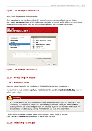 Red Hat Enterprise Linux 5 Installation Guide   137

Figure 12.23. Package Group Selection


Select each component you wish to install.

Once a package group has been selected, if optional components are available you can click on
Optional packages to view which packages are installed by default, and to add or remove optional
packages from that group. If there are no optional components this button will be disabled.




Figure 12.24 . Package Group Details




12.24. Preparing to Install
12.24 .1. Prepare to Install

A screen preparing you for the installation of Red Hat Enterprise Linux now appears.

For your reference, a complete log of your installation can be found in /root/install.log once you
reboot your system.


         Warning

    If, for some reason, you would rather not continue with the installation process, this is your last
    opportunity to safely cancel the process and reboot your machine. Once you press the Next
    button, partitions are written and packages are installed. If you wish to abort the installation, you
    should reboot now before any existing information on any hard drive is rewritten.


T o cancel this installation process, press your computer's Reset button or use the
Control+Alt+Delete key combination to restart your machine.


12.25. Installing Packages
 