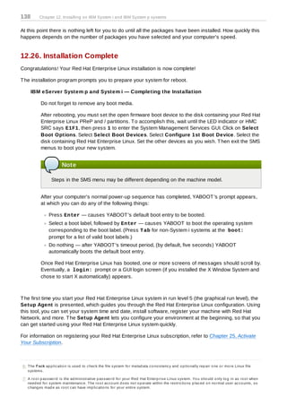 138        Chapter 12. Installing on IBM System i and IBM System p systems


At this point there is nothing left for you to do until all the packages have been installed. How quickly this
happens depends on the number of packages you have selected and your computer's speed.


12.26. Installation Complete
Congratulations! Your Red Hat Enterprise Linux installation is now complete!

T he installation program prompts you to prepare your system for reboot.

      IBM eServer System p and System i — Completing the Installation

            Do not forget to remove any boot media.

            After rebooting, you must set the open firmware boot device to the disk containing your Red Hat
            Enterprise Linux PReP and / partitions. T o accomplish this, wait until the LED indicator or HMC
            SRC says E1F1, then press 1 to enter the System Management Services GUI. Click on Select
            Boot Options. Select Select Boot Devices. Select Configure 1st Boot Device. Select the
            disk containing Red Hat Enterprise Linux. Set the other devices as you wish. T hen exit the SMS
            menus to boot your new system.


                          Note

                   Steps in the SMS menu may be different depending on the machine model.


            After your computer's normal power-up sequence has completed, YABOOT 's prompt appears,
            at which you can do any of the following things:

                 Press Enter — causes YABOOT 's default boot entry to be booted.
                 Select a boot label, followed by Enter — causes YABOOT to boot the operating system
                 corresponding to the boot label. (Press T ab for non-System i systems at the boot:
                 prompt for a list of valid boot labels.)
                 Do nothing — after YABOOT 's timeout period, (by default, five seconds) YABOOT
                 automatically boots the default boot entry.

            Once Red Hat Enterprise Linux has booted, one or more screens of messages should scroll by.
            Eventually, a login: prompt or a GUI login screen (if you installed the X Window System and
            chose to start X automatically) appears.



T he first time you start your Red Hat Enterprise Linux system in run level 5 (the graphical run level), the
Setup Agent is presented, which guides you through the Red Hat Enterprise Linux configuration. Using
this tool, you can set your system time and date, install software, register your machine with Red Hat
Network, and more. T he Setup Agent lets you configure your environment at the beginning, so that you
can get started using your Red Hat Enterprise Linux system quickly.

For information on registering your Red Hat Enterprise Linux subscription, refer to Chapter 25, Activate
Your Subscription.



[6 ] The f sck ap p lic atio n is us ed to c hec k the file s ys tem fo r metad ata c o ns is tenc y and o p tio nally rep air o ne o r mo re Linux file
     s ys tems .

[7] A ro o t p as s wo rd is the ad minis trative p as s wo rd fo r yo ur Red Hat Enterp ris e Linux s ys tem. Yo u s ho uld o nly lo g in as ro o t when
    need ed fo r s ys tem maintenanc e. The ro o t ac c o unt d o es no t o p erate within the res tric tio ns p lac ed o n no rmal us er ac c o unts , s o
    c hang es mad e as ro o t c an have imp lic atio ns fo r yo ur entire s ys tem.
 