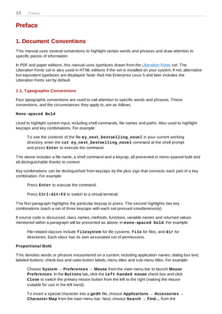 14     Preface



Preface

1. Document Conventions
T his manual uses several conventions to highlight certain words and phrases and draw attention to
specific pieces of information.

In PDF and paper editions, this manual uses typefaces drawn from the Liberation Fonts set. T he
Liberation Fonts set is also used in HT ML editions if the set is installed on your system. If not, alternative
but equivalent typefaces are displayed. Note: Red Hat Enterprise Linux 5 and later includes the
Liberation Fonts set by default.

1.1. T ypographic Conventions

Four typographic conventions are used to call attention to specific words and phrases. T hese
conventions, and the circumstances they apply to, are as follows.

Mono-spaced Bold

Used to highlight system input, including shell commands, file names and paths. Also used to highlight
keycaps and key combinations. For example:

      T o see the contents of the file m y_next_bestselling_novel in your current working
      directory, enter the cat m y_next_bestselling_novel command at the shell prompt
      and press Enter to execute the command.

T he above includes a file name, a shell command and a keycap, all presented in mono-spaced bold and
all distinguishable thanks to context.

Key combinations can be distinguished from keycaps by the plus sign that connects each part of a key
combination. For example:

      Press Enter to execute the command.

      Press Ctrl+Alt+F2 to switch to a virtual terminal.

T he first paragraph highlights the particular keycap to press. T he second highlights two key
combinations (each a set of three keycaps with each set pressed simultaneously).

If source code is discussed, class names, methods, functions, variable names and returned values
mentioned within a paragraph will be presented as above, in m ono-spaced bold. For example:

      File-related classes include filesystem for file systems, file for files, and dir for
      directories. Each class has its own associated set of permissions.

Proportional Bold

T his denotes words or phrases encountered on a system, including application names; dialog box text;
labeled buttons; check-box and radio button labels; menu titles and sub-menu titles. For example:

      Choose System → Preferences → Mouse from the main menu bar to launch Mouse
      Preferences. In the Buttons tab, click the Left-handed m ouse check box and click
      Close to switch the primary mouse button from the left to the right (making the mouse
      suitable for use in the left hand).

      T o insert a special character into a gedit file, choose Applications → Accessories →
      Character Map from the main menu bar. Next, choose Search → Find… from the
 