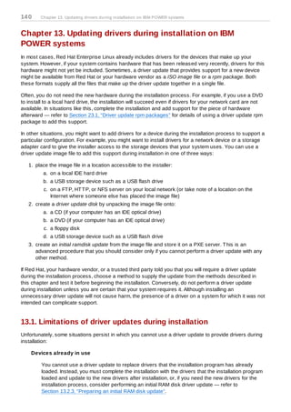 14 0    Chapter 13. Updating drivers during installation on IBM POWER systems



Chapter 13. Updating drivers during installation on IBM
POWER systems
In most cases, Red Hat Enterprise Linux already includes drivers for the devices that make up your
system. However, if your system contains hardware that has been released very recently, drivers for this
hardware might not yet be included. Sometimes, a driver update that provides support for a new device
might be available from Red Hat or your hardware vendor as a ISO image file or a rpm package. Both
these formats supply all the files that make up the driver update together in a single file.

Often, you do not need the new hardware during the installation process. For example, if you use a DVD
to install to a local hard drive, the installation will succeed even if drivers for your network card are not
available. In situations like this, complete the installation and add support for the piece of hardware
afterward — refer to Section 23.1, “Driver update rpm packages” for details of using a driver update rpm
package to add this support.

In other situations, you might want to add drivers for a device during the installation process to support a
particular configuration. For example, you might want to install drivers for a network device or a storage
adapter card to give the installer access to the storage devices that your system uses. You can use a
driver update image file to add this support during installation in one of three ways:

   1. place the image file in a location accessible to the installer:
          a. on a local IDE hard drive
          b. a USB storage device such as a USB flash drive
          c. on a FT P, HT T P, or NFS server on your local network (or take note of a location on the
             Internet where someone else has placed the image file)
   2. create a driver update disk by unpacking the image file onto:
          a. a CD (if your computer has an IDE optical drive)
          b. a DVD (if your computer has an IDE optical drive)
          c. a floppy disk
          d. a USB storage device such as a USB flash drive
   3. create an initial ramdisk update from the image file and store it on a PXE server. T his is an
      advanced procedure that you should consider only if you cannot perform a driver update with any
      other method.

If Red Hat, your hardware vendor, or a trusted third party told you that you will require a driver update
during the installation process, choose a method to supply the update from the methods described in
this chapter and test it before beginning the installation. Conversely, do not perform a driver update
during installation unless you are certain that your system requires it. Although installing an
unnecessary driver update will not cause harm, the presence of a driver on a system for which it was not
intended can complicate support.


13.1. Limitations of driver updates during installation
Unfortunately, some situations persist in which you cannot use a driver update to provide drivers during
installation:

    Devices already in use

         You cannot use a driver update to replace drivers that the installation program has already
         loaded. Instead, you must complete the installation with the drivers that the installation program
         loaded and update to the new drivers after installation, or, if you need the new drivers for the
         installation process, consider performing an initial RAM disk driver update — refer to
         Section 13.2.3, “Preparing an initial RAM disk update”.
 