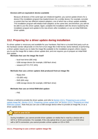 Red Hat Enterprise Linux 5 Installation Guide   14 1


    Devices with an equivalent device available

         Because all devices of the same type are initialized together, you cannot update drivers for a
         device if the installation program has loaded drivers for a similar device. For example, consider
         a system that has two different network adapters, one of which has a driver update available.
         T he installation program will initialize both adapters at the same time, and therefore, you will not
         be able to use this driver update. Again, complete the installation with the drivers loaded by the
         installation program and update to the new drivers after installation, or use an initial RAM disk
         driver update.




13.2. Preparing for a driver update during installation
If a driver update is necessary and available for your hardware, Red Hat or a trusted third party such as
the hardware vendor will provide it in the form of an image file in ISO format. Some methods of performing
a driver update require you to make the image file available to the installation program, others require
you to use the image file to make a driver update disk, and one requires you to prepare an initial RAM
disk update:
      Methods that use the image file itself

            local hard drive (IDE only)
            USB storage device (for example, USB flash drive)
            network (HT T P, FT P, NFS)


    Methods that use a driver update disk produced from an image file

            floppy disk
            CD (IDE only)
            DVD (IDE only)
            USB storage device (for example, USB flash drive)


    Methods that use an initial RAM disk update

            PXE



Choose a method to provide the driver update, and refer to Section 13.2.1, “Preparing to use a driver
update image file”, Section 13.2.2, “Preparing a driver update disk” or Section 13.2.3, “Preparing an initial
RAM disk update”. Note that you can use a USB storage device either to provide an image file, or as a
driver update disk.


         SATA and SCSI

    During installation, you cannot provide driver updates on media that is read by a device with a
    SAT A or SCSI connection. For example, if the only optical drive on your system is a DVD drive
    with a SAT A connection, you cannot provide a driver update on CD or DVD.


13.2.1. Preparing to use a driver update image file
 