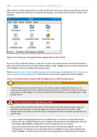 14 4     Chapter 13. Updating drivers during installation on IBM POWER systems


After you burn a driver update disk CD or DVD, verify that the disk was created successfully by inserting
it into your system and browsing to it using the file manager. You should see a list of files similar to the
following:




Figure 13.4 . Contents of a typical driver update disc on CD or DVD


If you see only a single file ending in .iso, then you have not created the disk correctly and should try
again. Ensure that you choose an option similar to burn from im age if you use a Linux desktop other
than GNOME or if you use a different operating system.

Refer to Section 13.3.2, “Let the installer prompt you for a driver update” and Section 13.3.3, “Use a boot
option to specify a driver update disk” to learn how to use the driver update disk during installation.

13.2.2.2. Creating a driver update disk on floppy disk, or USB storage device

         These instructions assume that you use Linux

    T he following procedure assumes that you are creating a driver update disk using Linux. T o
    create a driver update disk using a different operating system, you will need to find a tool that can
    extract files from ISO images. You must then place the extracted files on a removable disk or USB
    storage device.



         These instructions could destroy data

    If you perform this procedure with a disk or USB storage device that already contains data, this
    data will be destroyed with no warning. Make sure that you specify the correct disk or USB
    storage device, and make sure that this disk or storage device does not contain any data that you
    want to keep.


   1. Insert a blank, formatted floppy disk into an available drive, or connect an empty USB storage
      device (such as a USB flash drive) to your computer. Note the device name allocated to this disk,
      for example, /dev/fd0 for a floppy disk in the first floppy drive on your system.
       If you do not know the device name, become root and use the command fdisk -l on the
       command line. You will see a list of all storage devices available on your system. Compare the
       output of fdisk -l when the disk inserted or the storage device is attached with the output of
 