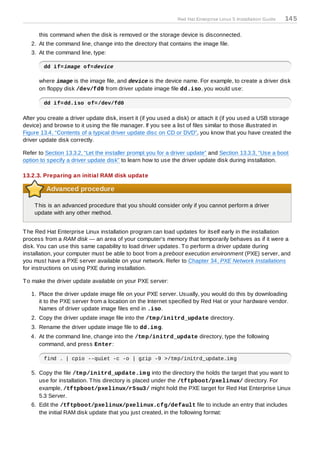 Red Hat Enterprise Linux 5 Installation Guide   14 5

      this command when the disk is removed or the storage device is disconnected.
   2. At the command line, change into the directory that contains the image file.
   3. At the command line, type:

        dd if=image of=device

      where image is the image file, and device is the device name. For example, to create a driver disk
      on floppy disk /dev/fd0 from driver update image file dd.iso, you would use:

        dd if=dd.iso of=/dev/fd0

After you create a driver update disk, insert it (if you used a disk) or attach it (if you used a USB storage
device) and browse to it using the file manager. If you see a list of files similar to those illustrated in
Figure 13.4, “Contents of a typical driver update disc on CD or DVD”, you know that you have created the
driver update disk correctly.

Refer to Section 13.3.2, “Let the installer prompt you for a driver update” and Section 13.3.3, “Use a boot
option to specify a driver update disk” to learn how to use the driver update disk during installation.

13.2.3. Preparing an initial RAM disk update

         Advanced procedure

    T his is an advanced procedure that you should consider only if you cannot perform a driver
    update with any other method.


T he Red Hat Enterprise Linux installation program can load updates for itself early in the installation
process from a RAM disk — an area of your computer's memory that temporarily behaves as if it were a
disk. You can use this same capability to load driver updates. T o perform a driver update during
installation, your computer must be able to boot from a preboot execution environment (PXE) server, and
you must have a PXE server available on your network. Refer to Chapter 34, PXE Network Installations
for instructions on using PXE during installation.

T o make the driver update available on your PXE server:

   1. Place the driver update image file on your PXE server. Usually, you would do this by downloading
      it to the PXE server from a location on the Internet specified by Red Hat or your hardware vendor.
      Names of driver update image files end in .iso.
   2. Copy the driver update image file into the /tm p/initrd_update directory.
   3. Rename the driver update image file to dd.im g.
   4. At the command line, change into the /tm p/initrd_update directory, type the following
      command, and press Enter:

        find . | cpio --quiet -c -o | gzip -9 >/tmp/initrd_update.img

   5. Copy the file /tm p/initrd_update.im g into the directory the holds the target that you want to
      use for installation. T his directory is placed under the /tftpboot/pxelinux/ directory. For
      example, /tftpboot/pxelinux/r5su3/ might hold the PXE target for Red Hat Enterprise Linux
      5.3 Server.
   6. Edit the /tftpboot/pxelinux/pxelinux.cfg/default file to include an entry that includes
      the initial RAM disk update that you just created, in the following format:
 