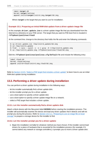 14 6      Chapter 13. Updating drivers during installation on IBM POWER systems


         label target-dd
         kernel target/vmlinuz
         append initrd=target/initrd.img,target/dd.img

        Where target is the target that you want to use for installation.


  Example 13.1. Preparing an initial RAM disk update from a driver update image file

  In this example, driver_update.iso is a driver update image file that you downloaded from the
  Internet to a directory on your PXE server. T he target that you want to PXE boot from is located in
  /tftpboot/pxelinux/r5su3

  At the command line, change to the directory that holds the file and enter the following commands:

    $   cp driver_update.iso /tmp/initrd_update/dd.img
    $   cd /tmp/initrd_update
    $   find . | cpio --quiet -c -o | gzip -9 >/tmp/initrd_update.img
    $   cp /tmp/initrd_update.img /tftpboot/pxelinux/r5su3/dd.img

  Edit the /tftpboot/pxelinux/pxelinux.cfg/default file and include the following entry:

    label r5su3-dd
    kernel r5su3/vmlinuz
    append initrd=r5su3/initrd.img,r5su3/dd.img




Refer to Section 13.3.5, “Select a PXE target that includes a driver update” to learn how to use an initial
RAM disk update during installation.


13.3. Performing a driver update during installation
You can perform a driver update during installation in the following ways:

   let the installer automatically find a driver update disk.
   let the installer prompt you for a driver update.
   use a boot option to specify a driver update disk.
   use a boot option to specify a driver update image file on a network.
   select a PXE target that includes a driver update.

13.3.1. Let the installer automatically find a driver update disk

Attach a block device with the filesystem label OEMDRV before starting the installation process. T he
installer will automatically examine the device and load any driver updates that it detects and will not
prompt you during the process. Refer to Section 13.2.1.1, “Preparing to use an image file on local
storage” to prepare a storage device for the installer to find.

13.3.2. Let the installer prompt you for a driver update

   1. Begin the installation normally for whatever method you have chosen. If the installer cannot load
      drivers for a piece of hardware that is essential for the installation process (for example, if it
      cannot detect any network or storage controllers), it prompts you to insert a driver update disk:
 