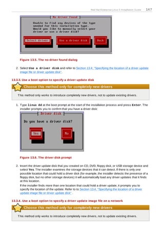 Red Hat Enterprise Linux 5 Installation Guide   14 7




      Figure 13.5. T he no driver found dialog

   2. Select Use a driver disk and refer to Section 13.4, “Specifying the location of a driver update
      image file or driver update disk”.

13.3.3. Use a boot option to specify a driver update disk

         Choose this method only for completely new drivers

    T his method only works to introduce completely new drivers, not to update existing drivers.


   1. T ype linux dd at the boot prompt at the start of the installation process and press Enter. T he
      installer prompts you to confirm that you have a driver disk:




      Figure 13.6. T he driver disk prompt

   2. Insert the driver update disk that you created on CD, DVD, floppy disk, or USB storage device and
      select Yes. T he installer examines the storage devices that it can detect. If there is only one
      possible location that could hold a driver disk (for example, the installer detects the presence of a
      floppy disk, but no other storage devices) it will automatically load any driver updates that it finds
      at this location.
      If the installer finds more than one location that could hold a driver update, it prompts you to
      specify the location of the update. Refer to to Section 13.4, “Specifying the location of a driver
      update image file or driver update disk” .

13.3.4 . Use a boot option to specify a driver update image file on a network

         Choose this method only for completely new drivers

    T his method only works to introduce completely new drivers, not to update existing drivers.
 