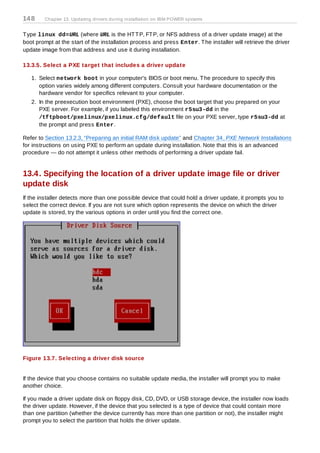 14 8    Chapter 13. Updating drivers during installation on IBM POWER systems


T ype linux dd=URL (where URL is the HT T P, FT P, or NFS address of a driver update image) at the
boot prompt at the start of the installation process and press Enter. T he installer will retrieve the driver
update image from that address and use it during installation.

13.3.5. Select a PXE target that includes a driver update

   1. Select network boot in your computer's BIOS or boot menu. T he procedure to specify this
      option varies widely among different computers. Consult your hardware documentation or the
      hardware vendor for specifics relevant to your computer.
   2. In the preexecution boot environment (PXE), choose the boot target that you prepared on your
      PXE server. For example, if you labeled this environment r5su3-dd in the
      /tftpboot/pxelinux/pxelinux.cfg/default file on your PXE server, type r5su3-dd at
      the prompt and press Enter.

Refer to Section 13.2.3, “Preparing an initial RAM disk update” and Chapter 34, PXE Network Installations
for instructions on using PXE to perform an update during installation. Note that this is an advanced
procedure — do not attempt it unless other methods of performing a driver update fail.


13.4. Specifying the location of a driver update image file or driver
update disk
If the installer detects more than one possible device that could hold a driver update, it prompts you to
select the correct device. If you are not sure which option represents the device on which the driver
update is stored, try the various options in order until you find the correct one.




Figure 13.7. Selecting a driver disk source


If the device that you choose contains no suitable update media, the installer will prompt you to make
another choice.

If you made a driver update disk on floppy disk, CD, DVD, or USB storage device, the installer now loads
the driver update. However, if the device that you selected is a type of device that could contain more
than one partition (whether the device currently has more than one partition or not), the installer might
prompt you to select the partition that holds the driver update.
 