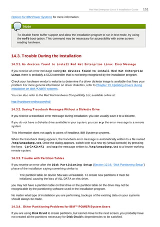 Red Hat Enterprise Linux 5 Installation Guide   151

Options for IBM Power Systems for more information.


         Note

    T o disable frame buffer support and allow the installation program to run in text mode, try using
    the nofb boot option. T his command may be necessary for accessibility with some screen
    reading hardware.



14.3. Trouble During the Installation
14 .3.1. No devices found to install Red Hat Enterprise Linux Error Message

If you receive an error message stating No devices found to install Red Hat Enterprise
Linux, there is probably a SCSI controller that is not being recognized by the installation program.

Check your hardware vendor's website to determine if a driver diskette image is available that fixes your
problem. For more general information on driver diskettes, refer to Chapter 13, Updating drivers during
installation on IBM POWER systems.

You can also refer to the Red Hat Hardware Compatibility List, available online at:

http://hardware.redhat.com/hcl/

14 .3.2. Saving T raceback Messages Without a Diskette Drive

If you receive a traceback error message during installation, you can usually save it to a diskette.

If you do not have a diskette drive available in your system, you can scp the error message to a remote
system.

T his information does not apply to users of headless IBM System p systems.

When the traceback dialog appears, the traceback error message is automatically written to a file named
/tm p/anacdum p.txt. Once the dialog appears, switch over to a new tty (virtual console) by pressing
the keys Ctrl+Alt+F2 and scp the message written to /tm p/anacdum p.txt to a known working
remote system.

14 .3.3. T rouble with Partition T ables

If you receive an error after the Disk Partitioning Setup (Section 12.16, “Disk Partitioning Setup”)
phase of the installation saying something similar to

      T he partition table on device hda was unreadable. T o create new partitions it must be
      initialized, causing the loss of ALL DAT A on this drive.

you may not have a partition table on that drive or the partition table on the drive may not be
recognizable by the partitioning software used in the installation program.

No matter what type of installation you are performing, backups of the existing data on your systems
should always be made.

14 .3.4 . Other Partitioning Problems for IBM™ POWER System Users

If you are using Disk Druid to create partitions, but cannot move to the next screen, you probably have
not created all the partitions necessary for Disk Druid's dependencies to be satisfied.
 