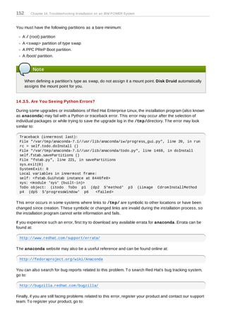 152      Chapter 14. Troubleshooting Installation on an IBM POWER System



You must have the following partitions as a bare minimum:

   A / (root) partition
   A <swap> partition of type swap
   A PPC PReP Boot partition.
   A /boot/ partition.


          Note

      When defining a partition's type as swap, do not assign it a mount point. Disk Druid automatically
      assigns the mount point for you.


14 .3.5. Are You Seeing Python Errors?

During some upgrades or installations of Red Hat Enterprise Linux, the installation program (also known
as anaconda) may fail with a Python or traceback error. T his error may occur after the selection of
individual packages or while trying to save the upgrade log in the /tm p/directory. T he error may look
similar to:

  Traceback (innermost last):
  File "/var/tmp/anaconda-7.1//usr/lib/anaconda/iw/progress_gui.py", line 20, in run
  rc = self.todo.doInstall ()
  File "/var/tmp/anaconda-7.1//usr/lib/anaconda/todo.py", line 1468, in doInstall
  self.fstab.savePartitions ()
  File "fstab.py", line 221, in savePartitions
  sys.exit(0)
  SystemExit: 0
  Local variables in innermost frame:
  self: <fstab.GuiFstab instance at 8446fe0>
  sys: <module 'sys' (built-in)>
  ToDo object: (itodo ToDo p1 (dp2 S'method' p3 (iimage CdromInstallMethod
  p4 (dp5 S'progressWindow' p6       <failed>

T his error occurs in some systems where links to /tm p/ are symbolic to other locations or have been
changed since creation. T hese symbolic or changed links are invalid during the installation process, so
the installation program cannot write information and fails.

If you experience such an error, first try to download any available errata for anaconda. Errata can be
found at:

  http://www.redhat.com/support/errata/

T he anaconda website may also be a useful reference and can be found online at:

  http://fedoraproject.org/wiki/Anaconda

You can also search for bug reports related to this problem. T o search Red Hat's bug tracking system,
go to:

  http://bugzilla.redhat.com/bugzilla/

Finally, if you are still facing problems related to this error, register your product and contact our support
team. T o register your product, go to:
 