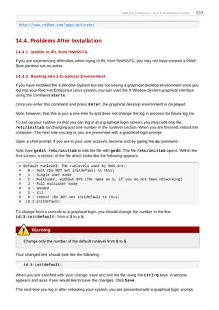 Red Hat Enterprise Linux 5 Installation Guide   153

 http://www.redhat.com/apps/activate/



14.4. Problems After Installation
14 .4 .1. Unable to IPL from *NWSST G

If you are experiencing difficulties when trying to IPL from *NWSST G, you may not have created a PReP
Boot partition set as active.

14 .4 .2. Booting into a Graphical Environment

If you have installed the X Window System but are not seeing a graphical desktop environment once you
log into your Red Hat Enterprise Linux system, you can start the X Window System graphical interface
using the command startx.

Once you enter this command and press Enter, the graphical desktop environment is displayed.

Note, however, that this is just a one-time fix and does not change the log in process for future log ins.

T o set up your system so that you can log in at a graphical login screen, you must edit one file,
/etc/inittab, by changing just one number in the runlevel section. When you are finished, reboot the
computer. T he next time you log in, you are presented with a graphical login prompt.

Open a shell prompt. If you are in your user account, become root by typing the su command.

Now, type gedit /etc/inittab to edit the file with gedit. T he file /etc/inittab opens. Within the
first screen, a section of the file which looks like the following appears:

 # Default runlevel. The runlevels used by RHS are:
 #   0 - halt (Do NOT set initdefault to this)
 #   1 - Single user mode
 #   2 - Multiuser, without NFS (The same as 3, if you do not have networking)
 #   3 - Full multiuser mode
 #   4 - unused
 #   5 - X11
 #   6 - reboot (Do NOT set initdefault to this)
 # id:3:initdefault:

T o change from a console to a graphical login, you should change the number in the line
id:3:initdefault: from a 3 to a 5.


         Warning

    Change only the number of the default runlevel from 3 to 5.


Your changed line should look like the following:

    id:5:initdefault:

When you are satisfied with your change, save and exit the file using the Ctrl+Q keys. A window
appears and asks if you would like to save the changes. Click Save.

T he next time you log in after rebooting your system, you are presented with a graphical login prompt.
 