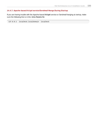 Red Hat Enterprise Linux 5 Installation Guide   155

14 .4 .7. Apache-based httpd service/Sendmail Hangs During Startup

If you are having trouble with the Apache-based httpd service or Sendmail hanging at startup, make
sure the following line is in the /etc/hosts file:

 127.0.0.1    localhost.localdomain      localhost
 