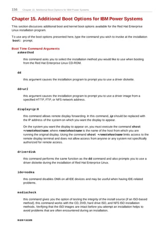 156        Chapter 15. Additional Boot Options for IBM Power Systems



Chapter 15. Additional Boot Options for IBM Power Systems
T his section discusses additional boot and kernel boot options available for the Red Hat Enterprise
Linux installation program.

T o use any of the boot options presented here, type the command you wish to invoke at the installation
boot: prompt.

Boot T ime Command Arguments
   askm ethod

           this command asks you to select the installation method you would like to use when booting
           from the Red Hat Enterprise Linux CD-ROM.


      dd

           this argument causes the installation program to prompt you to use a driver diskette.


      dd=url

           this argument causes the installation program to prompt you to use a driver image from a
           specified HT T P, FT P, or NFS network address.


      display=ip:0

           this command allows remote display forwarding. In this command, ip should be replaced with
           the IP address of the system on which you want the display to appear.

           On the system you want the display to appear on, you must execute the command xhost
           +remotehostname, where remotehostname is the name of the host from which you are
           running the original display. Using the command xhost +remotehostname limits access to the
           remote display terminal and does not allow access from anyone or any system not specifically
           authorized for remote access.


      driverdisk

           this command performs the same function as the dd command and also prompts you to use a
           driver diskette during the installation of Red Hat Enterprise Linux.


      ide=nodm a

           this command disables DMA on all IDE devices and may be useful when having IDE-related
           problems.


      m ediacheck

           this command gives you the option of testing the integrity of the install source (if an ISO-based
           method). this command works with the CD, DVD, hard drive ISO, and NFS ISO installation
           methods. Verifying that the ISO images are intact before you attempt an installation helps to
           avoid problems that are often encountered during an installation.


      m em =xxxm
 