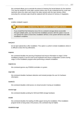 Red Hat Enterprise Linux 5 Installation Guide    157

   this command allows you to override the amount of memory the kernel detects for the machine.
   T his may be needed for some older systems where only 16 mb is detected and for some new
   machines where the video card shares the video memory with the main memory. When
   executing this command, xxx should be replaced with the amount of memory in megabytes.


m path

   enables multipath support.


              Important — mandatory for installation on multipath devices

         If you install Red Hat Enterprise Linux 5.8 on a network storage device accessible
         through multiple paths, you must boot the installation process with this option. If you do
         not specify this option at boot time, installation will fail, or the system will fail to boot after
         installation completes.



noeject

   do not eject optical discs after installation. T his option is useful in remote installations where it
   is difficult to close the tray afterwards.


nopass

   this command disables the passing of keyboard and mouse information to stage 2 of the
   installation program. It can be used to test keyboard and mouse configuration screens during
   stage 2 of the installation program when performing a network installation.


nopcm cia

   this command ignores any PCMCIA controllers in system.


noprobe

   this command disables hardware detection and instead prompts the user for hardware
   information.


noshell

   this command disables shell access on virtual console 2 during an installation.


nostorage

   this command disables probing for SCSI and RAID storage hardware.


nousb

   this command disables the loading of USB support during the installation. If the installation
   program tends to hang early in the process, this command may be helpful.


nousbstorage
 