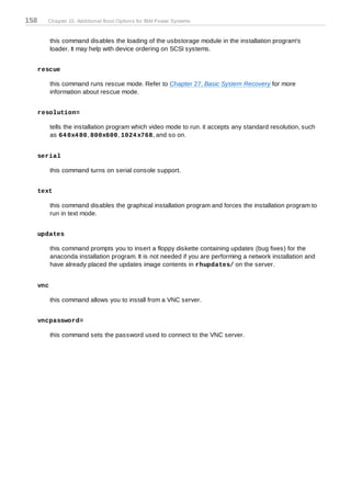 158     Chapter 15. Additional Boot Options for IBM Power Systems



            this command disables the loading of the usbstorage module in the installation program's
            loader. It may help with device ordering on SCSI systems.


      rescue

            this command runs rescue mode. Refer to Chapter 27, Basic System Recovery for more
            information about rescue mode.


      resolution=

            tells the installation program which video mode to run. it accepts any standard resolution, such
            as 64 0x4 80, 800x600, 1024 x768, and so on.


      serial

            this command turns on serial console support.


      text

            this command disables the graphical installation program and forces the installation program to
            run in text mode.


      updates

            this command prompts you to insert a floppy diskette containing updates (bug fixes) for the
            anaconda installation program. It is not needed if you are performing a network installation and
            have already placed the updates image contents in rhupdates/ on the server.


      vnc

            this command allows you to install from a VNC server.


      vncpassword=

            this command sets the password used to connect to the VNC server.
 