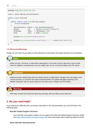 16     Preface


 package org.jboss.book.jca.ex1;

 import javax.naming.InitialContext;

 public class ExClient
 {
    public static void main(String args[])
        throws Exception
    {
       InitialContext iniCtx = new InitialContext();
       Object          ref    = iniCtx.lookup("EchoBean");
       EchoHome        home   = (EchoHome) ref;
       Echo            echo   = home.create();

          System.out.println("Created Echo");

          System.out.println("Echo.echo('Hello') = " + echo.echo("Hello"));
      }
 }


1.3. Notes and Warnings

Finally, we use three visual styles to draw attention to information that might otherwise be overlooked.


          Note

     Notes are tips, shortcuts or alternative approaches to the task at hand. Ignoring a note should
     have no negative consequences, but you might miss out on a trick that makes your life easier.



          Important

     Important boxes detail things that are easily missed: configuration changes that only apply to the
     current session, or services that need restarting before an update will apply. Ignoring a box
     labeled 'Important' will not cause data loss but may cause irritation and frustration.



          Warning

     Warnings should not be ignored. Ignoring warnings will most likely cause data loss.



2. Do you need help?
If you experience difficulty with a procedure described in this documentation, you can find help in the
following ways:

     Red Hat Global Support Services

          Your Red Hat subscription entitles you to support from Red Hat Global Support Services (GSS).
          Visit https://www.redhat.com/apps/support/ for more information about obtaining help from GSS.


     Other Red Hat documentation
 