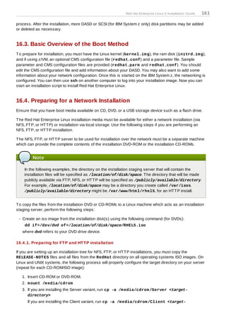 Red Hat Enterprise Linux 5 Installation Guide   161

process. After the installation, more DASD or SCSI (for IBM System z only) disk partitions may be added
or deleted as necessary.


16.3. Basic Overview of the Boot Method
T o prepare for installation, you must have the Linux kernel (kernel.im g), the ram disk (initrd.im g),
and if using z/VM, an optional CMS configuration file (redhat.conf) and a parameter file. Sample
parameter and CMS configuration files are provided (redhat.parm and redhat.conf). You should
edit the CMS configuration file and add information about your DASD. You may also want to add some
information about your network configuration. Once this is started on the IBM System z, the networking is
configured. You can then use ssh on another computer to log into your installation image. Now you can
start an installation script to install Red Hat Enterprise Linux.


16.4. Preparing for a Network Installation
Ensure that you have boot media available on CD, DVD, or a USB storage device such as a flash drive.

T he Red Hat Enterprise Linux installation media must be available for either a network installation (via
NFS, FT P, or HT T P) or installation via local storage. Use the following steps if you are performing an
NFS, FT P, or HT T P installation.

T he NFS, FT P, or HT T P server to be used for installation over the network must be a separate machine
which can provide the complete contents of the installation DVD-ROM or the installation CD-ROMs.


         Note

    In the following examples, the directory on the installation staging server that will contain the
    installation files will be specified as /location/of/disk/space. T he directory that will be made
    publicly available via FT P, NFS, or HT T P will be specified as /publicly/available/directory.
    For example, /location/of/disk/space may be a directory you create called /var/isos.
    /publicly/available/directory might be /var/www/htm l/rhel5, for an HT T P install.


T o copy the files from the installation DVD or CD-ROMs to a Linux machine which acts as an installation
staging server, perform the following steps:

   Create an iso image from the installation disk(s) using the following command (for DVDs):
    dd if=/dev/dvd of=/location/of/disk/space/RHEL5.iso
   where dvd refers to your DVD drive device.

16.4 .1. Preparing for FT P and HT T P installation

If you are setting up an installation tree for NFS, FT P, or HT T P installations, you must copy the
RELEASE-NOT ES files and all files from the RedHat directory on all operating systems ISO images. On
Linux and UNIX systems, the following process will properly configure the target directory on your server
(repeat for each CD-ROM/ISO image):

   1. Insert CD-ROM or DVD-ROM.
   2. m ount /m edia/cdrom
   3. If you are installing the Server variant, run cp -a /m edia/cdrom /Server <target-
      directory>
      If you are installing the Client variant, run cp -a /m edia/cdrom /Client <target-
 