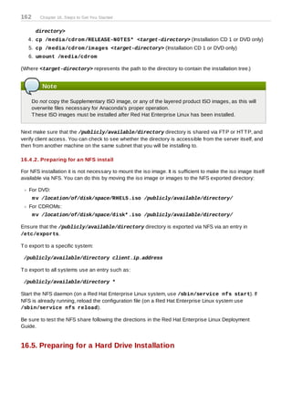 162      Chapter 16. Steps to Get You Started


       directory>
   4. cp /m edia/cdrom /RELEASE-NOT ES* <target-directory> (Installation CD 1 or DVD only)
   5. cp /m edia/cdrom /im ages <target-directory> (Installation CD 1 or DVD only)
   6. um ount /m edia/cdrom

(Where <target-directory> represents the path to the directory to contain the installation tree.)


          Note

      Do not copy the Supplementary ISO image, or any of the layered product ISO images, as this will
      overwrite files necessary for Anaconda's proper operation.
      T hese ISO images must be installed after Red Hat Enterprise Linux has been installed.


Next make sure that the /publicly/available/directory directory is shared via FT P or HT T P, and
verify client access. You can check to see whether the directory is accessible from the server itself, and
then from another machine on the same subnet that you will be installing to.

16.4 .2. Preparing for an NFS install

For NFS installation it is not necessary to mount the iso image. It is sufficient to make the iso image itself
available via NFS. You can do this by moving the iso image or images to the NFS exported directory:

   For DVD:
      m v /location/of/disk/space/RHEL5.iso /publicly/available/directory/
   For CDROMs:
      m v /location/of/disk/space/disk* .iso /publicly/available/directory/

Ensure that the /publicly/available/directory directory is exported via NFS via an entry in
/etc/exports.

T o export to a specific system:

 /publicly/available/directory client.ip.address

T o export to all systems use an entry such as:

 /publicly/available/directory *

Start the NFS daemon (on a Red Hat Enterprise Linux system, use /sbin/service nfs start). If
NFS is already running, reload the configuration file (on a Red Hat Enterprise Linux system use
/sbin/service nfs reload).

Be sure to test the NFS share following the directions in the Red Hat Enterprise Linux Deployment
Guide.


16.5. Preparing for a Hard Drive Installation
 