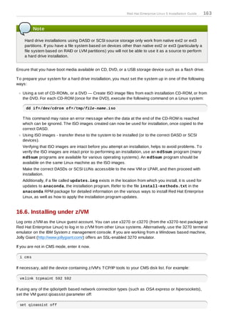 Red Hat Enterprise Linux 5 Installation Guide   163


         Note

    Hard drive installations using DASD or SCSI source storage only work from native ext2 or ext3
    partitions. If you have a file system based on devices other than native ext2 or ext3 (particularly a
    file system based on RAID or LVM partitions) you will not be able to use it as a source to perform
    a hard drive installation.


Ensure that you have boot media available on CD, DVD, or a USB storage device such as a flash drive.

T o prepare your system for a hard drive installation, you must set the system up in one of the following
ways:

   Using a set of CD-ROMs, or a DVD — Create ISO image files from each installation CD-ROM, or from
   the DVD. For each CD-ROM (once for the DVD), execute the following command on a Linux system:

     dd if=/dev/cdrom of=/tmp/file-name.iso

   T his command may raise an error message when the data at the end of the CD-ROM is reached
   which can be ignored. T he ISO images created can now be used for installation, once copied to the
   correct DASD.
   Using ISO images - transfer these to the system to be installed (or to the correct DASD or SCSI
   devices).
   Verifying that ISO images are intact before you attempt an installation, helps to avoid problems. T o
   verify the ISO images are intact prior to performing an installation, use an m d5sum program (many
   m d5sum programs are available for various operating systems). An m d5sum program should be
   available on the same Linux machine as the ISO images.
   Make the correct DASDs or SCSI LUNs accessible to the new VM or LPAR, and then proceed with
   installation.
   Additionally, if a file called updates.im g exists in the location from which you install, it is used for
   updates to anaconda, the installation program. Refer to the file install-m ethods.txt in the
   anaconda RPM package for detailed information on the various ways to install Red Hat Enterprise
   Linux, as well as how to apply the installation program updates.


16.6. Installing under z/VM
Log onto z/VM as the Linux guest account. You can use x3270 or c3270 (from the x3270-text package in
Red Hat Enterprise Linux) to log in to z/VM from other Linux systems. Alternatively, use the 3270 terminal
emulator on the IBM System z management console. If you are working from a Windows based machine,
Jolly Giant (http://www.jollygiant.com/) offers an SSL-enabled 3270 emulator.

If you are not in CMS mode, enter it now.

 i cms

If necessary, add the device containing z/VM's T CP/IP tools to your CMS disk list. For example:

 vmlink tcpmaint 592 592

If using any of the qdio/qeth based network connection types (such as OSA express or hipersockets),
set the VM guest qioassist parameter off:

 set qioassist off
 