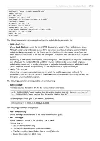 Red Hat Enterprise Linux 5 Installation Guide   165

 HOSTNAME="foobar.systemz.example.com"
 DASD="200-203"
 NETTYPE="qeth"
 IPADDR="192.168.17.115"
 SUBCHANNELS="0.0.0600,0.0.0601,0.0.0602"
 PORTNAME="FOOBAR"
 NETWORK="192.168.17.0"
 NETMASK="255.255.255.0"
 BROADCAST="192.168.17.255"
 SEARCHDNS="example.com:systemz.example.com"
 GATEWAY="192.168.17.254"
 DNS="192.168.17.1"
 MTU="4096"

T he following parameters are required and must be included in the parameter file:

   DASD=dasd-list
   Where dasd-list represents the list of DASD devices to be used by Red Hat Enterprise Linux.
   Although autoprobing for DASDs is done if this parameter is omitted, it is highly recommended to
   include the DASD= parameter, as the device numbers (and therefore the device names) can vary
   when a new DASD is added to the Red Hat Enterprise Linux guest. T his can result in an unusable
   system.
   Additionally, in SAN-based environments, autoprobing in an LPAR-based install may have unintended
   side effects, as the number of DASD and SCSI volumes visible may be unexpectedly large and
   include volumes currently in use by other users. In particular, autoprobing during a kickstart install
   (which may have enabled autopartitioning to clear all partitions) is highly discouraged.
   root=file-system
   where file-system represents the device on which the root file system can be found. For
   installation purposes, it should be set to /dev/ram 0, which is the ramdisk containing the Red Hat
   Enterprise Linux installation program.

T he following parameters are required to set up networking:

   SUBCHANNELS=
   Provides required device bus IDs for the various network interfaces.

     qeth: SUBCHANNELS="read_device_bus_id,write_device_bus_id, data_device_bus_id"
     lcs: SUBCHANNELS="read_device_bus_id,write_device_bus_id"

   For example (a sample qeth SUBCHANNEL statement):

     SUBCHANNELS=0.0.0600,0.0.0601,0.0.0602

T he following parameters are optional:

   HOST NAME=string
   Where string is the hostname of the newly-installed Linux guest.
   NET T YPE=type
   Where type must be one of the following: lcs, or qeth.
   Choose lcs for:
      OSA-2 Ethernet/T oken Ring
       OSA-Express Fast Ethernet in non-QDIO mode
       OSA-Express High Speed T oken Ring in non-QDIO mode
       Gigabit Ethernet in non-QDIO mode
 