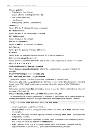 166     Chapter 16. Steps to Get You Started


  Choose qeth for:
     OSA-Express Fast Ethernet
       Gigabit Ethernet (including 1000Base-T )
       High Speed T oken Ring
       HiperSockets
       AT M (running Ethernet LAN emulation)
  IPADDR=IP
  Where IP is the IP address of the new Linux guest.
  NET WORK=network
  Where network is the address of your network.
  NET MASK=netmask
  Where netmask is the netmask.
  BROADCAST =broadcast
  Where broadcast is the broadcast address.
  GAT EWAY=gw
  Where gw is the gateway-IP for your eth device.
  MT U=mtu
  Where mtu is the Maximum T ransmission Unit (MT U) for this connection.
  DNS=server1:server2::serverN
  Where server1:server2::serverN is a list of DNS servers, separated by colons. For example:
  DNS=10.0.0.1:10.0.0.2
  SEARCHDNS=domain1:domain2::domainN
  Where domain1:domain2::domainN is a list of the search domains, separated by colons. For
  example:
  SEARCHDNS=exam ple.com :exam ple.org
  PORT NAME=osa_portname | lcs_portnumber
  T his variable supports OSA devices operating in qdio mode or non-qdio mode.
  When using qdio mode: osa_portname is the portname specified on the OSA device when operating
  in qeth mode. PORT NAME is only required for z/VM 4.3 or older without APARs VM63308 and
  PQ73878.
  When using non-qdio mode: lcs_portnumber is used to pass the relative port number as integer in
  the range of 0 through 15.
  FCP_n="device_num ber SCSI_ID WWPN SCSI_LUN FCP_LUN"
  T he variables can be used on systems with FCP devices to preconfigure the FCP setup and can be
  subsequently edited in anaconda during the installation. An example value may look similar to:

      FCP_1="0.0.5000 0x01 0x5105074308c212e9 0x0 4010"

       n is an integer value (e.g. FCP_1, FCP_2, ...).
       device_number is used to specify the address of the FCP device ( 0.0.5000 for device 5000,
       for example).
       SCSI_ID is specified in hex-value, typically sequential values (e.g. 0x01, 0x02 ... ) are used over
       multiple FCP_ variables.
       WWPN is the world wide port name used for routing (often in conjunction with multipathing) and is
       as a 16-digit hex value (e.g. 0x5105074 308c212e9).
       SCSI_LUN refers to the local SCSI logical unit value and is specified as a hex-value, typically
       sequential values (e.g. 0x00, 0x01, ...) are used over multiple FCP_ variables.
 