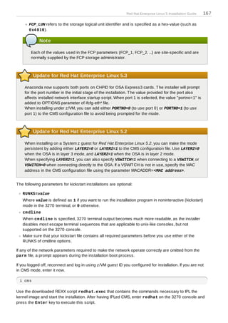 Red Hat Enterprise Linux 5 Installation Guide   167

       FCP_LUN refers to the storage logical unit identifier and is specified as a hex-value (such as
       0x4 010).

             Note

        Each of the values used in the FCP parameters (FCP_1, FCP_2, ...) are site-specific and are
        normally supplied by the FCP storage administrator.



         Update for Red Hat Enterprise Linux 5.3

    Anaconda now supports both ports on CHPID for OSA Express3 cards. T he installer will prompt
    for the port number in the initial stage of the installation. T he value provided for the port also
    affects installed network interface startup script. When port 1 is selected, the value "portno=1" is
    added to OPT IONS parameter of ifcfg-eth* file.
    When installing under z/VM, you can add either PORTNO=0 (to use port 0) or PORTNO=1 (to use
    port 1) to the CMS configuration file to avoid being prompted for the mode.



         Update for Red Hat Enterprise Linux 5.2

    When installing on a System z guest for Red Hat Enterprise Linux 5.2, you can make the mode
    persistent by adding either LAYER2=0 or LAYER2=1 to the CMS configuration file. Use LAYER2=0
    when the OSA is in layer 3 mode, and LAYER2=1 when the OSA is in layer 2 mode.
    When specifying LAYER2=1, you can also specify VSWITCH=1 when connecting to a VSWITCH, or
    VSWITCH=0 when connecting directly to the OSA. If a VSWIT CH is not in use, specify the MAC
    address in the CMS configuration file using the parameter MACADDR=<MAC address>.


T he following parameters for kickstart installations are optional:

   RUNKS=value
   Where value is defined as 1 if you want to run the installation program in noninteractive (kickstart)
   mode in the 3270 terminal, or 0 otherwise.
   cm dline
   When cm dline is specified, 3270 terminal output becomes much more readable, as the installer
   disables most escape terminal sequences that are applicable to unix-like consoles, but not
   supported on the 3270 console.
   Make sure that your kickstart file contains all required parameters before you use either of the
   RUNKS of cmdline options.

If any of the network parameters required to make the network operate correctly are omitted from the
parm file, a prompt appears during the installation boot process.

If you logged off, reconnect and log in using z/VM guest ID you configured for installation. If you are not
in CMS mode, enter it now.

 i cms

Use the downloaded REXX script redhat.exec that contains the commands necessary to IPL the
kernel image and start the installation. After having IPLed CMS, enter redhat on the 3270 console and
press the Enter key to execute this script.
 