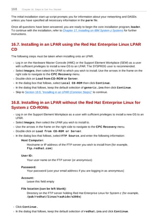 168     Chapter 16. Steps to Get You Started


T he initial installation start-up script prompts you for information about your networking and DASDs
unless you have specified all necessary information in the parm file.

Once all questions have been answered, you are ready to begin the core installation program, loader.
T o continue with the installation, refer to Chapter 17, Installing on IBM System z Systems for further
instructions.


16.7. Installing in an LPAR using the Red Hat Enterprise Linux LPAR
CD
T he following steps must be taken when installing onto an LPAR.

   Log in on the Hardware Master Console (HMC) or the Support Element Workplace (SEW) as a user
   with sufficient privileges to install a new OS to an LPAR. T he SYSPROG user is recommended.
   Select Images, then select the LPAR to which you wish to install. Use the arrows in the frame on the
   right side to navigate to the CPC Recovery menu.
   Double-click on Load from CD-ROM or Server.
   In the dialog box that follows, select Local CD-ROM then click Continue.
   In the dialog that follows, keep the default selection of generic.ins then click Continue.
   Skip to Section 16.9, “Installing in an LPAR (Common Steps)” to continue.


16.8. Installing in an LPAR without the Red Hat Enterprise Linux for
System z CD-ROMs
   Log in on the Support Element Workplace as a user with sufficient privileges to install a new OS to an
   LPAR.
   Select Images, then select the LPAR you wish to install to.
   Use the arrows in the frame on the right side to navigate to the CPC Recovery menu.
   Double-click on Load from CD-ROM or Server.
   In the dialog box that follows, select FT P Source, and enter the following information:
        Host Computer:
            Hostname or IP address of the FT P server you wish to install from (for example,
            ftp.redhat.com )

        User ID:
            Your user name on the FT P server (or anonymous)

        Password:
           Your password (use your email address if you are logging in as anonymous)

        Account:
           Leave this field empty

        File location (can be left blank):
            Directory on the FT P server holding Red Hat Enterprise Linux for System z (for example,
            /pub/redhat/linux/rawhide/s390x)


   Click Continue.
   In the dialog that follows, keep the default selection of redhat.ins and click Continue.
 