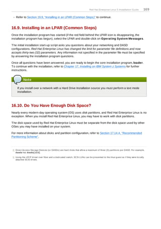 Red Hat Enterprise Linux 5 Installation Guide                169

    Refer to Section 16.9, “Installing in an LPAR (Common Steps)” to continue.


16.9. Installing in an LPAR (Common Steps)
Once the installation program has started (if the red field behind the LPAR icon is disappearing, the
installation program has begun), select the LPAR and double-click on Operating System Messages.

T he initial installation start-up script asks you questions about your networking and DASD
configurations. Red Hat Enterprise Linux has changed the limit for parameter file definitions and now
accepts thirty-two (32) parameters. Any information not specified in the parameter file must be specified
by answering the installation program questions.

Once all questions have been answered, you are ready to begin the core installation program, loader.
T o continue with the installation, refer to Chapter 17, Installing on IBM System z Systems for further
instructions.


            Note

     If you install over a network with a Hard Drive Installation source you must perform a text mode
     installation.



16.10. Do You Have Enough Disk Space?
Nearly every modern-day operating system (OS) uses disk partitions, and Red Hat Enterprise Linux is no
exception. When you install Red Hat Enterprise Linux, you may have to work with disk partitions.

T he disk space used by Red Hat Enterprise Linux must be separate from the disk space used by other
OSes you may have installed on your system.

For more information about disks and partition configuration, refer to Section 17.14.4, “Recommended
Partitioning Scheme”.



[8 ] Direc t Ac c es s Sto rag e Devic es (o r DASDs ) are hard d is ks that allo w a maximum o f three (3) p artitio ns p er DASD. Fo r examp le,
     d asd a has d asd a[1 2 3].

[9 ] Us ing the z FCP d river o ver fib er and a d ed ic ated s witc h, SCSI LUNs c an b e p res ented to the linux g ues t as if they were lo c ally
     attac hed SCSI d rives .
 