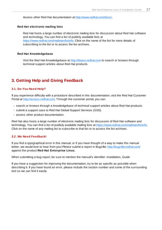 Red Hat Enterprise Linux 5 Installation Guide   17

         Access other Red Hat documentation at http://www.redhat.com/docs/.


    Red Hat electronic mailing lists

         Red Hat hosts a large number of electronic mailing lists for discussion about Red Hat software
         and technology. You can find a list of publicly available lists at
         https://www.redhat.com/mailman/listinfo. Click on the name of the list for more details of
         subscribing to the list or to access the list archives.


    Red Hat Knowledgebase

         Visit the Red Hat Knowledgebase at http://kbase.redhat.com to search or browse through
         technical support articles about Red Hat products.




3. Getting Help and Giving Feedback
3.1. Do You Need Help?

If you experience difficulty with a procedure described in this documentation, visit the Red Hat Customer
Portal at http://access.redhat.com. T hrough the customer portal, you can:

   search or browse through a knowledgebase of technical support articles about Red Hat products.
   submit a support case to Red Hat Global Support Services (GSS).
   access other product documentation.

Red Hat also hosts a large number of electronic mailing lists for discussion of Red Hat software and
technology. You can find a list of publicly available mailing lists at https://www.redhat.com/mailman/listinfo.
Click on the name of any mailing list to subscribe to that list or to access the list archives.

3.2. We Need Feedback!

If you find a typographical error in this manual, or if you have thought of a way to make this manual
better, we would love to hear from you! Please submit a report in Bugzilla: http://bugzilla.redhat.com/
against the product Red Hat Enterprise Linux.

When submitting a bug report, be sure to mention the manual's identifier: Installation_Guide

If you have a suggestion for improving the documentation, try to be as specific as possible when
describing it. If you have found an error, please include the section number and some of the surrounding
text so we can find it easily.
 