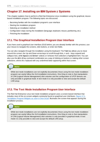 170      Chapter 17. Installing on IBM System z Systems



Chapter 17. Installing on IBM System z Systems
T his chapter explains how to perform a Red Hat Enterprise Linux installation using the graphical, mouse-
based installation program. T he following topics are discussed:

   Becoming familiar with the installation program's user interface
   Starting the installation program
   Selecting an installation method
   Configuration steps during the installation (language, keyboard, mouse, partitioning, etc.)
   Finishing the installation


17.1. The Graphical Installation Program User Interface
If you have used a graphical user interface (GUI) before, you are already familiar with this process; use
your mouse to navigate the screens, click buttons, or enter text fields.

You can also navigate through the installation using the keyboard. T he T ab key allows you to move
around the screen, the Up and Down arrow keys to scroll through lists, + and - keys expand and
collapse lists, while Space and Enter selects or removes from selection a highlighted item. You can
also use the Alt+X key command combination as a way of clicking on buttons or making other screen
selections, where X is replaced with any underlined letter appearing within that screen.


          Note

      While text mode installations are not explicitly documented, those using the text mode installation
      program can easily follow the GUI installation instructions. One thing to note is that manipulation
      of LVM (Logical Volume Management) disk volumes and the configuration of zFCP devices are
      only possible in graphical mode. In text mode it is only possible to view and accept the default
      LVM setup.



17.2. The Text Mode Installation Program User Interface
T he Red Hat Enterprise Linux text mode installation program uses a screen-based interface that
includes most of the on-screen widgets commonly found on graphical user interfaces. Figure 17.1,
“Installation Program Widgets as seen in Disk Druid” illustrates the screen that appears during the
installation process.


          Note

      While text mode installations are not explicitly documented, those using the text mode installation
      program can easily follow the GUI installation instructions. One thing to note is that manipulation
      of LVM (Logical Volume Management) disk volumes is only possible in graphical mode. In text
      mode it is only possible to view and accept the default LVM setup.
 