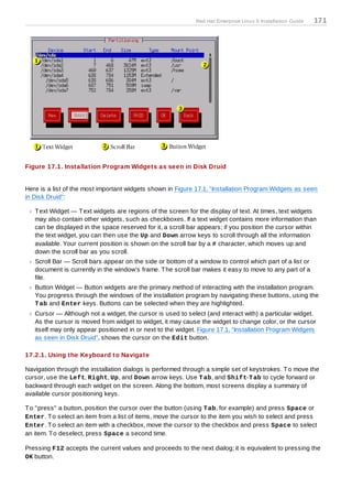 Red Hat Enterprise Linux 5 Installation Guide   171




Figure 17.1. Installation Program Widgets as seen in Disk Druid


Here is a list of the most important widgets shown in Figure 17.1, “Installation Program Widgets as seen
in Disk Druid”:

   T ext Widget — T ext widgets are regions of the screen for the display of text. At times, text widgets
   may also contain other widgets, such as checkboxes. If a text widget contains more information than
   can be displayed in the space reserved for it, a scroll bar appears; if you position the cursor within
   the text widget, you can then use the Up and Down arrow keys to scroll through all the information
   available. Your current position is shown on the scroll bar by a # character, which moves up and
   down the scroll bar as you scroll.
   Scroll Bar — Scroll bars appear on the side or bottom of a window to control which part of a list or
   document is currently in the window's frame. T he scroll bar makes it easy to move to any part of a
   file.
   Button Widget — Button widgets are the primary method of interacting with the installation program.
   You progress through the windows of the installation program by navigating these buttons, using the
   T ab and Enter keys. Buttons can be selected when they are highlighted.
   Cursor — Although not a widget, the cursor is used to select (and interact with) a particular widget.
   As the cursor is moved from widget to widget, it may cause the widget to change color, or the cursor
   itself may only appear positioned in or next to the widget. Figure 17.1, “Installation Program Widgets
   as seen in Disk Druid”, shows the cursor on the Edit button.

17.2.1. Using the Keyboard to Navigate

Navigation through the installation dialogs is performed through a simple set of keystrokes. T o move the
cursor, use the Left, Right, Up, and Down arrow keys. Use T ab, and Shift-T ab to cycle forward or
backward through each widget on the screen. Along the bottom, most screens display a summary of
available cursor positioning keys.

T o "press" a button, position the cursor over the button (using T ab, for example) and press Space or
Enter. T o select an item from a list of items, move the cursor to the item you wish to select and press
Enter. T o select an item with a checkbox, move the cursor to the checkbox and press Space to select
an item. T o deselect, press Space a second time.

Pressing F12 accepts the current values and proceeds to the next dialog; it is equivalent to pressing the
OK button.
 