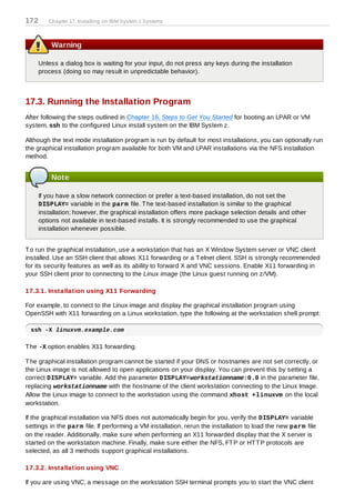 172      Chapter 17. Installing on IBM System z Systems



          Warning

      Unless a dialog box is waiting for your input, do not press any keys during the installation
      process (doing so may result in unpredictable behavior).



17.3. Running the Installation Program
After following the steps outlined in Chapter 16, Steps to Get You Started for booting an LPAR or VM
system, ssh to the configured Linux install system on the IBM System z.

Although the text mode installation program is run by default for most installations, you can optionally run
the graphical installation program available for both VM and LPAR installations via the NFS installation
method.


          Note

      If you have a slow network connection or prefer a text-based installation, do not set the
      DISPLAY= variable in the parm file. T he text-based installation is similar to the graphical
      installation; however, the graphical installation offers more package selection details and other
      options not available in text-based installs. It is strongly recommended to use the graphical
      installation whenever possible.


T o run the graphical installation, use a workstation that has an X Window System server or VNC client
installed. Use an SSH client that allows X11 forwarding or a T elnet client. SSH is strongly recommended
for its security features as well as its ability to forward X and VNC sessions. Enable X11 forwarding in
your SSH client prior to connecting to the Linux image (the Linux guest running on z/VM).

17.3.1. Installation using X11 Forwarding

For example, to connect to the Linux image and display the graphical installation program using
OpenSSH with X11 forwarding on a Linux workstation, type the following at the workstation shell prompt:

  ssh -X linuxvm.example.com

T he -X option enables X11 forwarding.

T he graphical installation program cannot be started if your DNS or hostnames are not set correctly, or
the Linux image is not allowed to open applications on your display. You can prevent this by setting a
correct DISPLAY= variable. Add the parameter DISPLAY=workstationname:0.0 in the parameter file,
replacing workstationname with the hostname of the client workstation connecting to the Linux Image.
Allow the Linux image to connect to the workstation using the command xhost +linuxvm on the local
workstation.

If the graphical installation via NFS does not automatically begin for you, verify the DISPLAY= variable
settings in the parm file. If performing a VM installation, rerun the installation to load the new parm file
on the reader. Additionally, make sure when performing an X11 forwarded display that the X server is
started on the workstation machine. Finally, make sure either the NFS, FT P or HT T P protocols are
selected, as all 3 methods support graphical installations.

17.3.2. Installation using VNC

If you are using VNC, a message on the workstation SSH terminal prompts you to start the VNC client
 