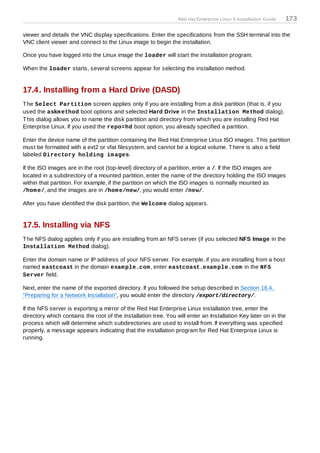 Red Hat Enterprise Linux 5 Installation Guide   173

viewer and details the VNC display specifications. Enter the specifications from the SSH terminal into the
VNC client viewer and connect to the Linux image to begin the installation.

Once you have logged into the Linux image the loader will start the installation program.

When the loader starts, several screens appear for selecting the installation method.


17.4. Installing from a Hard Drive (DASD)
T he Select Partition screen applies only if you are installing from a disk partition (that is, if you
used the askm ethod boot options and selected Hard Drive in the Installation Method dialog).
T his dialog allows you to name the disk partition and directory from which you are installing Red Hat
Enterprise Linux. If you used the repo=hd boot option, you already specified a partition.

Enter the device name of the partition containing the Red Hat Enterprise Linux ISO images. T his partition
must be formatted with a ext2 or vfat filesystem, and cannot be a logical volume. T here is also a field
labeled Directory holding im ages.

If the ISO images are in the root (top-level) directory of a partition, enter a /. If the ISO images are
located in a subdirectory of a mounted partition, enter the name of the directory holding the ISO images
within that partition. For example, if the partition on which the ISO images is normally mounted as
/hom e/, and the images are in /hom e/new/, you would enter /new/.

After you have identified the disk partition, the Welcom e dialog appears.


17.5. Installing via NFS
T he NFS dialog applies only if you are installing from an NFS server (if you selected NFS Image in the
Installation Method dialog).

Enter the domain name or IP address of your NFS server. For example, if you are installing from a host
named eastcoast in the domain exam ple.com , enter eastcoast.exam ple.com in the NFS
Server field.

Next, enter the name of the exported directory. If you followed the setup described in Section 16.4,
“Preparing for a Network Installation”, you would enter the directory /export/directory/.

If the NFS server is exporting a mirror of the Red Hat Enterprise Linux installation tree, enter the
directory which contains the root of the installation tree. You will enter an Installation Key later on in the
process which will determine which subdirectories are used to install from. If everything was specified
properly, a message appears indicating that the installation program for Red Hat Enterprise Linux is
running.
 