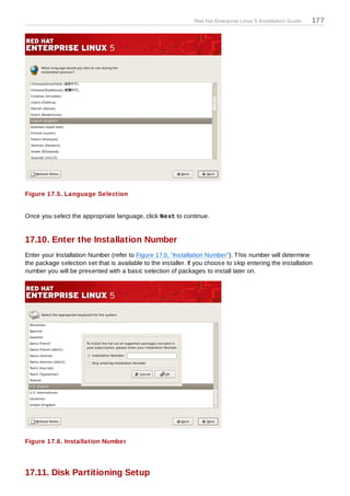 Red Hat Enterprise Linux 5 Installation Guide   177




Figure 17.5. Language Selection


Once you select the appropriate language, click Next to continue.


17.10. Enter the Installation Number
Enter your Installation Number (refer to Figure 17.6, “Installation Number”). T his number will determine
the package selection set that is available to the installer. If you choose to skip entering the installation
number you will be presented with a basic selection of packages to install later on.




Figure 17.6. Installation Number




17.11. Disk Partitioning Setup
 