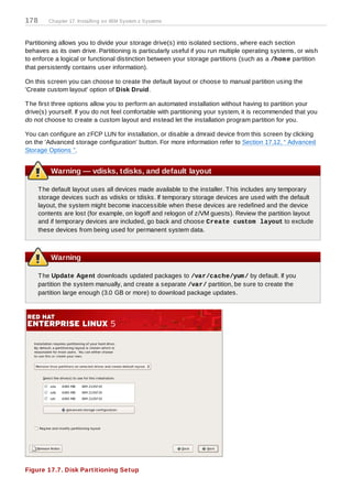 178      Chapter 17. Installing on IBM System z Systems



Partitioning allows you to divide your storage drive(s) into isolated sections, where each section
behaves as its own drive. Partitioning is particularly useful if you run multiple operating systems, or wish
to enforce a logical or functional distinction between your storage partitions (such as a /hom e partition
that persistently contains user information).

On this screen you can choose to create the default layout or choose to manual partition using the
'Create custom layout' option of Disk Druid.

T he first three options allow you to perform an automated installation without having to partition your
drive(s) yourself. If you do not feel comfortable with partitioning your system, it is recommended that you
do not choose to create a custom layout and instead let the installation program partition for you.

You can configure an zFCP LUN for installation, or disable a dmraid device from this screen by clicking
on the 'Advanced storage configuration' button. For more information refer to Section 17.12, “ Advanced
Storage Options ”.


          Warning — vdisks, tdisks, and default layout

      T he default layout uses all devices made available to the installer. T his includes any temporary
      storage devices such as vdisks or tdisks. If temporary storage devices are used with the default
      layout, the system might become inaccessible when these devices are redefined and the device
      contents are lost (for example, on logoff and relogon of z/VM guests). Review the partition layout
      and if temporary devices are included, go back and choose Create custom layout to exclude
      these devices from being used for permanent system data.



          Warning

      T he Update Agent downloads updated packages to /var/cache/yum / by default. If you
      partition the system manually, and create a separate /var/ partition, be sure to create the
      partition large enough (3.0 GB or more) to download package updates.




Figure 17.7. Disk Partitioning Setup
 
