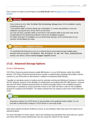 Red Hat Enterprise Linux 5 Installation Guide   179


If you choose to create a custom layout using Disk Druid, refer to Section 17.14, “Partitioning Your
System”.


         Warning

    If you receive an error after the Disk Partitioning Setup phase of the installation saying
    something similar to:
    "T he partition table on device dasda was unreadable. T o create new partitions it must be
    initialized, causing the loss of ALL DAT A on this drive."
    you may not have a partition table on that drive or the partition table on the drive may not be
    recognizable by the partitioning software used in the installation program.
    No matter what type of installation you are performing, backups of the existing data on your
    systems should always be made.



         Important — multipath devices

    T o install Red Hat Enterprise Linux on a network device accessible through multiple paths,
    deselect all local storage in the Select the drive(s) to use for this installation
    window, and select a device labeled m apper/m path instead.




17.12. Advanced Storage Options
17.12.1. FCP Devices

FCP (Fibre Channel protocol) devices enable IBM System z to use SCSI devices rather than DASD
devices. FCP (Fibre Channel protocol) devices provide a switched fabric topology that enables zSeries
systems to use SCSI LUNs as disk devices in addition to traditional DASD devices.

T ypically, an operating system is loaded, and the automatic probing and defining of hardware is done by
the OS. However, because of the flexibility of configurations associated with FCP, IBM System z requires
that any FCP (Fibre Channel protocol) device be entered manually (either in the installation program
interactively, or specified as unique parameter entries in the CMS conf file) in order for the installation
program to recognize the hardware. T he values entered here are unique to each site in which they are
setup.


         Note

    Interactive creation of a zFCP device is only possible in the graphical mode installer. It is not
    possible to interactively configure a zFCP device in a text-only install.


Each value entered should be verified as correct, as any mistakes made may cause the system not to
operate properly.

For more information on these values, refer to the hardware documentation that came with your system
and check with the system administrator who has setup the network for this system.
 