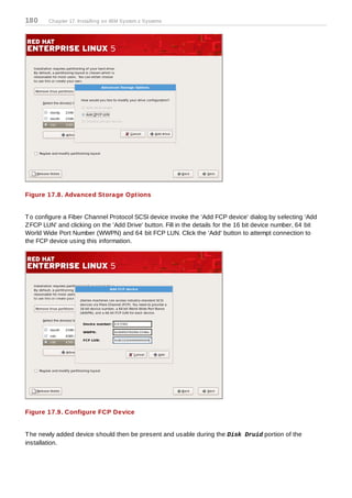 180     Chapter 17. Installing on IBM System z Systems




Figure 17.8. Advanced Storage Options


T o configure a Fiber Channel Protocol SCSI device invoke the 'Add FCP device' dialog by selecting 'Add
Z FCP LUN' and clicking on the 'Add Drive' button. Fill in the details for the 16 bit device number, 64 bit
World Wide Port Number (WWPN) and 64 bit FCP LUN. Click the 'Add' button to attempt connection to
the FCP device using this information.




Figure 17.9. Configure FCP Device


T he newly added device should then be present and usable during the Disk Druid portion of the
installation.
 