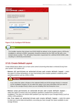 Red Hat Enterprise Linux 5 Installation Guide   181




Figure 17.10. Configure FCP Device


         Note

    T he installer requires that at least one ECKD DASD be defined. In the situation where a SCSI-only
    installation is desired a DASD= parameter should be entered into the CMS conf file with a non-
    existent device number. T his will satisfy Anaconda's requirement for a defined ECKD DASD, while
    resulting in a SCSI-only environment.



17.13. Create Default Layout
Create default layout allows you to have some control concerning what data is removed (if any) from
your system. Your options are:

   Rem ove all partitions on selected drives and create default layout — select
   this option to remove all partitions on your hard drive(s) (this includes partitions created by other
   operating systems such as z/VM or z/OS).

            Warning

       If you select this option, all data on the selected DASD and SCSI storage drive(s) is removed
       by the installation program. Do not select this option if you have information that you want to
       keep on the storage drive(s) where you are installing Red Hat Enterprise Linux.


   Rem ove Linux partitions on selected drives and create default layout —
   select this option to remove only Linux partitions (partitions created from a previous Linux
   installation). T his does not remove other partitions you may have on your storage drive(s) (such as
   z/VM or z/OS partitions).
   Use free space on selected drives and create default layout — select this option
   to retain your current data and partitions, assuming you have enough free space available on your
   storage drive(s).
 