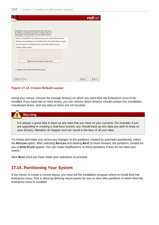 182      Chapter 17. Installing on IBM System z Systems




Figure 17.11. Create Default Layout


Using your mouse, choose the storage drive(s) on which you want Red Hat Enterprise Linux to be
installed. If you have two or more drives, you can choose which drive(s) should contain this installation.
Unselected drives, and any data on them, are not touched.


          Warning

      It is always a good idea to back up any data that you have on your systems. For example, if you
      are upgrading or creating a dual-boot system, you should back up any data you wish to keep on
      your drive(s). Mistakes do happen and can result in the loss of all your data.


T o review and make any necessary changes to the partitions created by automatic partitioning, select
the Review option. After selecting Review and clicking Next to move forward, the partitions created for
you in Disk Druid appear. You can make modifications to these partitions if they do not meet your
needs.

Click Next once you have made your selections to proceed.


17.14. Partitioning Your System
If you chose to create a custom layout, you must tell the installation program where to install Red Hat
Enterprise Linux. T his is done by defining mount points for one or more disk partitions in which Red Hat
Enterprise Linux is installed.
 