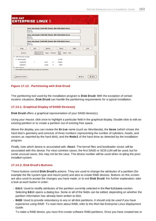 Red Hat Enterprise Linux 5 Installation Guide   183




Figure 17.12. Partitioning with Disk Druid


T he partitioning tool used by the installation program is Disk Druid. With the exception of certain
esoteric situations, Disk Druid can handle the partitioning requirements for a typical installation.

17.14 .1. Graphical Display of DASD Device(s)

Disk Druid offers a graphical representation of your DASD device(s).

Using your mouse, click once to highlight a particular field in the graphical display. Double-click to edit an
existing partition or to create a partition out of existing free space.

Above the display, you can review the Drive name (such as /dev/dasda), the Geom (which shows the
hard disk's geometry and consists of three numbers representing the number of cylinders, heads, and
sectors as reported by the hard disk), and the Model of the hard drive as detected by the installation
program.

Finally, note which device is associated with /boot. T he kernel files and bootloader sector will be
associated with this device. For most common cases, the first DASD or SCSI LUN will be used, but for
some unusual cases, this may not be the case. T he device number will be used when re-ipling the post-
installed system.

17.14 .2. Disk Druid's Buttons

T hese buttons control Disk Druid's actions. T hey are used to change the attributes of a partition (for
example the file system type and mount point) and also to create RAID devices. Buttons on this screen
are also used to accept the changes you have made, or to exit Disk Druid. For further explanation, take
a look at each button in order:

   Edit: Used to modify attributes of the partition currently selected in the Partitions section.
   Selecting Edit opens a dialog box. Some or all of the fields can be edited, depending on whether the
   partition information has already been written to disk.
   RAID: Used to provide redundancy to any or all disk partitions. It should only be used if you have
   experience using RAID. T o read more about RAID, refer to the Red Hat Enterprise Linux Deployment
   Guide.
   T o make a RAID device, you must first create software RAID partitions. Once you have created two or
 