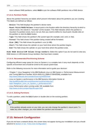 184       Chapter 17. Installing on IBM System z Systems


   more software RAID partitions, select RAID to join the software RAID partitions into a RAID device.

17.14 .3. Partition Fields

Above the partition hierarchy are labels which present information about the partitions you are creating.
T he labels are defined as follows:

   Device: T his field displays the partition's device name.
   Mount Point/RAID/Volum e: A mount point is the location within the directory hierarchy at which a
   volume exists; the volume is "mounted" at this location. T his field indicates where the partition is
   mounted. If a partition exists, but is not set, then you need to define its mount point. Double-click on
   the partition or click the Edit button.
   T ype: T his field shows the partition's file system type (for example, ext2, ext3, or vfat).
   Form at: T his field shows if the partition being created will be formatted.
   Size (MB): T his field shows the partition's size (in MB).
   Start: T his field shows the cylinder on your hard drive where the partition begins.
   End: T his field shows the cylinder on your hard drive where the partition ends.

Hide RAID device/LVM Volum e Group m em bers: Select this option if you do not want to view any
RAID device or LVM Volume Group members that have been created.

17.14 .4 . Recommended Partitioning Scheme

Configuring efficient swap space for Linux on System z is a complex task. It very much depends on the
specific environment and should be tuned to the actual system load.

Refer to the following resources for more information and to guide your decision:

   'Chapter 7. Linux Swapping' in the IBM Redbook Linux on IBM System z: Performance Measurement
   and Tuning [IBM Form Number SG24-6926-01], [ISBN 0738485586], available from
   http://www.redbooks.ibm.com/abstracts/sg246926.html
   Linux on System z performance in the IBM Systems Information Center at
   http://publib.boulder.ibm.com/infocenter/systems/index.jsp?
   topic=/liaag/lcon_Linux_on_System_z_performance.htm
   Linux Performance when running under VM, available from
   http://www.vm.ibm.com/perf/tips/linuxper.html

17.14 .5. Editing Partitions

T o edit a partition, select the Edit button or double-click on the existing partition.


          Note

      If the partition already exists on your disk, you can only change the partition's mount point. T o
      make any other changes, you must delete the partition and recreate it.



17.15. Network Configuration
If you do not have a network device, this screen does not appear during your installation and you should
advance to Section 17.16, “T ime Z one Configuration”.
 