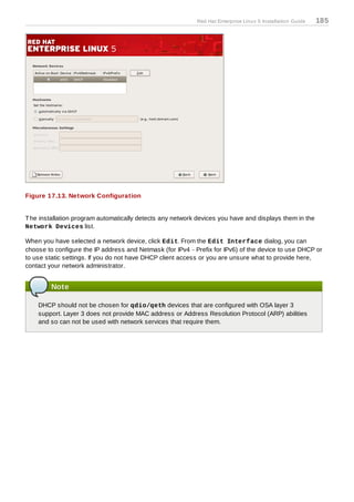 Red Hat Enterprise Linux 5 Installation Guide   185




Figure 17.13. Network Configuration


T he installation program automatically detects any network devices you have and displays them in the
Network Devices list.

When you have selected a network device, click Edit. From the Edit Interface dialog, you can
choose to configure the IP address and Netmask (for IPv4 - Prefix for IPv6) of the device to use DHCP or
to use static settings. If you do not have DHCP client access or you are unsure what to provide here,
contact your network administrator.


         Note

    DHCP should not be chosen for qdio/qeth devices that are configured with OSA layer 3
    support. Layer 3 does not provide MAC address or Address Resolution Protocol (ARP) abilities
    and so can not be used with network services that require them.
 