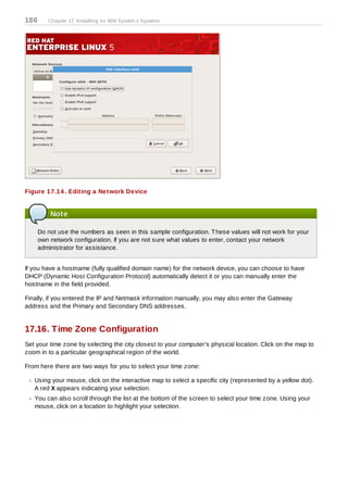 186      Chapter 17. Installing on IBM System z Systems




Figure 17.14 . Editing a Network Device


          Note

      Do not use the numbers as seen in this sample configuration. T hese values will not work for your
      own network configuration. If you are not sure what values to enter, contact your network
      administrator for assistance.


If you have a hostname (fully qualified domain name) for the network device, you can choose to have
DHCP (Dynamic Host Configuration Protocol) automatically detect it or you can manually enter the
hostname in the field provided.

Finally, if you entered the IP and Netmask information manually, you may also enter the Gateway
address and the Primary and Secondary DNS addresses.


17.16. Time Zone Configuration
Set your time zone by selecting the city closest to your computer's physical location. Click on the map to
zoom in to a particular geographical region of the world.

From here there are two ways for you to select your time zone:

   Using your mouse, click on the interactive map to select a specific city (represented by a yellow dot).
   A red X appears indicating your selection.
   You can also scroll through the list at the bottom of the screen to select your time zone. Using your
   mouse, click on a location to highlight your selection.
 