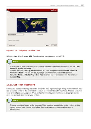 Red Hat Enterprise Linux 5 Installation Guide   187




Figure 17.15. Configuring the T ime Z one


Select System Clock uses UT C if you know that your system is set to UT C.


         Note

    T o change your time zone configuration after you have completed the installation, use the T ime
    and Date Properties T ool.
    T ype the system -config-date command in a shell prompt to launch the T ime and Date
    Properties T ool. If you are not root, it prompts you for the root password to continue.
    T o run the T ime and Date Properties T ool as a text-based application, use the command
    tim econfig.




17.17. Set Root Password
Setting up a root account and password is one of the most important steps during your installation. Your
root account is similar to the administrator account used on Windows NT machines. T he root account is
used to install packages, upgrade RPMs, and perform most system maintenance. Logging in as root
gives you complete control over your system.


         Note

    T he root user (also known as the superuser) has complete access to the entire system; for this
    reason, logging in as the root user is best done only to perform system maintenance or
    administration.
 