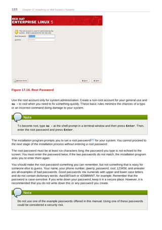 188      Chapter 17. Installing on IBM System z Systems




Figure 17.16. Root Password


Use the root account only for system administration. Create a non-root account for your general use and
su - to root when you need to fix something quickly. T hese basic rules minimize the chances of a typo
or an incorrect command doing damage to your system.


          Note

      T o become root, type su - at the shell prompt in a terminal window and then press Enter. T hen,
      enter the root password and press Enter.


T he installation program prompts you to set a root password[10 ] for your system. You cannot proceed to
the next stage of the installation process without entering a root password.

T he root password must be at least six characters long; the password you type is not echoed to the
screen. You must enter the password twice; if the two passwords do not match, the installation program
asks you to enter them again.

You should make the root password something you can remember, but not something that is easy for
someone else to guess. Your name, your phone number, qwerty, password, root, 123456, and anteater
are all examples of bad passwords. Good passwords mix numerals with upper and lower case letters
and do not contain dictionary words: Aard387vark or 420BMttNT, for example. Remember that the
password is case-sensitive. If you write down your password, keep it in a secure place. However, it is
recommended that you do not write down this or any password you create.


          Note

      Do not use one of the example passwords offered in this manual. Using one of these passwords
      could be considered a security risk.
 