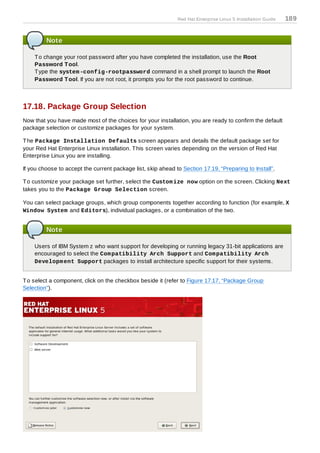 Red Hat Enterprise Linux 5 Installation Guide   189


         Note

    T o change your root password after you have completed the installation, use the Root
    Password T ool.
    T ype the system -config-rootpassword command in a shell prompt to launch the Root
    Password T ool. If you are not root, it prompts you for the root password to continue.



17.18. Package Group Selection
Now that you have made most of the choices for your installation, you are ready to confirm the default
package selection or customize packages for your system.

T he Package Installation Defaults screen appears and details the default package set for
your Red Hat Enterprise Linux installation. T his screen varies depending on the version of Red Hat
Enterprise Linux you are installing.

If you choose to accept the current package list, skip ahead to Section 17.19, “Preparing to Install”.

T o customize your package set further, select the Custom ize now option on the screen. Clicking Next
takes you to the Package Group Selection screen.

You can select package groups, which group components together according to function (for example, X
Window System and Editors), individual packages, or a combination of the two.


         Note

    Users of IBM System z who want support for developing or running legacy 31-bit applications are
    encouraged to select the Com patibility Arch Support and Com patibility Arch
    Developm ent Support packages to install architecture specific support for their systems.


T o select a component, click on the checkbox beside it (refer to Figure 17.17, “Package Group
Selection”).
 