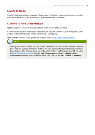 Red Hat Enterprise Linux 5 Installation Guide   19

3. More to Come
T he Red Hat Enterprise Linux Installation Guide is part of Red Hat's ongoing commitment to provide
useful and timely support and information to Red Hat Enterprise Linux users.


4. Where to Find Other Manuals
Red Hat Enterprise Linux manuals are available online at www.redhat.com/docs.

In addition to this manual, which covers installation, the Red Hat Enterprise Linux Deployment Guide
contains further information on system administration and security.

HT ML and PDF versions of the guides are available online at http://www.redhat.com/docs/.

         Note

    Although this manual reflects the most current information possible, read the Red Hat Enterprise
    Linux Release Notes for information that may not have been available prior to the documentation
    being finalized. T he Release Notes can be found on the Red Hat Enterprise Linux CD #1, online
    at http://www.redhat.com/docs/, or in the /usr/share/doc/redhat-release-notes-
    5<variant>/ directory after installation, where <variant> is Server, Client, or Desktop.
 